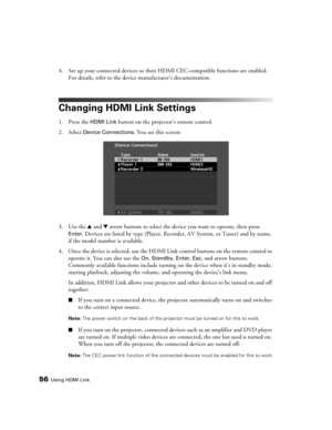 Page 5656Using HDMI Link
4. Set up your connected devices so their HDMI CEC-compatible functions are enabled. 
For details, refer to the device manufacturer’s documentation.
Changing HDMI Link Settings
1. Press the HDMI Link button on the projector’s remote control.
2. Select 
Device Connections. You see this screen:
3. Use the u and d arrow buttons to select the device you want to operate, then press 
Enter. Devices are listed by type (Player, Recorder, AV System, or Tuner) and by name, 
if the model number is...