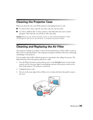 Page 59Maintenance59
Cleaning the Projector Case
Before you clean the case, turn off the projector and unplug the power cord.
■To remove dirt or dust, wipe the case with a soft, dry, lint-free cloth.
■To remove stubborn dirt or stains, moisten a soft cloth with water and a neutral 
detergent. Then wipe the case and dry it with a dry cloth.
Caution: Never use wax, alcohol, benzene, thinner, or other chemical detergents. These 
can damage the case. Do not use canned air, or the gases may leave a residue.
Cleaning...
