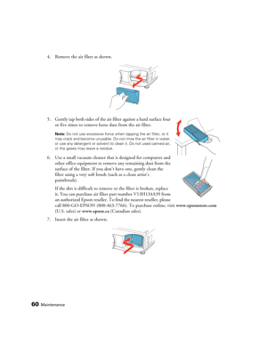 Page 6060Maintenance
4. Remove the air filter as shown.
5. Gently tap both sides of the air filter against a hard surface four 
or five times to remove loose dust from the air filter.
Note: Do not use excessive force when tapping the air filter, or it 
may crack and become unusable. Do not rinse the air filter in water, 
or use any detergent or solvent to clean it. Do not used canned air, 
or the gases may leave a residue. 
6. Use a small vacuum cleaner that is designed for computers and 
other office equipment...
