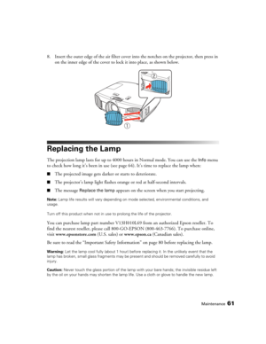 Page 61Maintenance61
8. Insert the outer edge of the air filter cover into the notches on the projector, then press in 
on the inner edge of the cover to lock it into place, as shown below.
Replacing the Lamp
The projection lamp lasts for up to 4000 hours in Normal mode. You can use the Info menu 
to check how long it’s been in use (see page64). It’s time to replace the lamp when:
■The projected image gets darker or starts to deteriorate.
■The projector’s lamp light flashes orange or red at half-second...