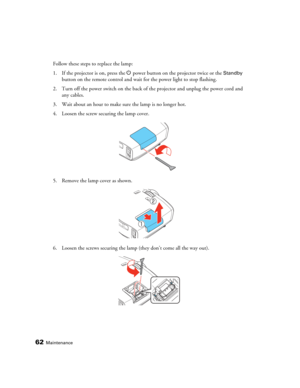Page 6262Maintenance
Follow these steps to replace the lamp:
1. If the projector is on, press the P power button on the projector twice or the 
Standby 
button on the remote control and wait for the power light to stop flashing. 
2. Turn off the power switch on the back of the projector and unplug the power cord and 
any cables.
3. Wait about an hour to make sure the lamp is no longer hot.
4. Loosen the screw securing the lamp cover.
5. Remove the lamp cover as shown.
6. Loosen the screws securing the lamp...