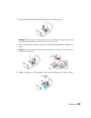 Page 63Maintenance63
7. Lift up the lamp handle and gently pull the lamp out of the projector. 
Warning:  The lamp(s) in this product contain mercury. Please consult your state and local 
regulations regarding disposal or recycling. Do not put in the trash.
8. Gently insert the new lamp into the projector and press the handle down. Tighten the 
screws.
Caution: Don’t touch the glass portion of the lamp assembly. Touching the glass could result 
in premature lamp failure.
9. Replace the lamp cover. (The...
