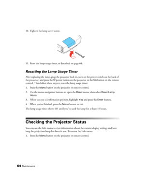 Page 6464Maintenance
10. Tighten the lamp cover screw.
11. Reset the lamp usage timer, as described on page 64.
Resetting the Lamp Usage Timer
After replacing the lamp, plug the projector back in, turn on the power switch on the back of 
the projector, and press the Ppower button on the projector or the 
On button on the remote 
control. Then follow these steps to reset the lamp usage timer:
1. Press the 
Menu button on the projector or remote control.
2. Use the menu navigation buttons to open the 
Reset menu,...