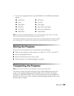 Page 65Maintenance65
2. Use the menu navigation buttons to open the Info menu. The following information 
appears:
Note: The information displayed depends on the currently selected image source. The Lamp 
Hours shows 0H until you’ve used the lamp for at least 10 hours.
The resolution indicates the total number of scan lines in the source signal. The number of visible 
scan lines depends on the signal format standard and selected display settings (see page 78).
Storing the Projector
If you need to store the...