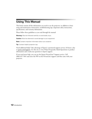 Page 12
12Introduction
Using This Manual
This book contains all the information you need to use the projector, in addition to basic 
setup and maintenance instructions, troubleshooting tips, important safety instructions, 
specifications, and warranty information.
Please follow these guidelines as you read through the manual:
Warning:  Must be followed carefully to avoid bodily injury.
Caution:  Must be observed to avoid damage to your equipment.
Note:  Contains important information about your projector.
Tip:...