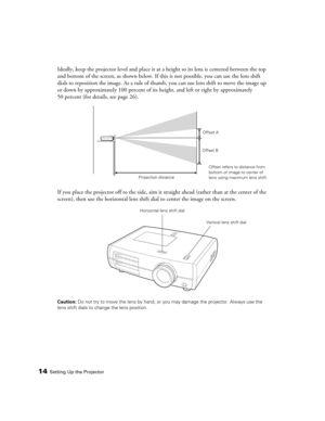 Page 14
14Setting Up the Projector
Ideally, keep the projector level and place it at a height so its lens is centered between the top 
and bottom of the screen, as shown below. If th is is not possible, you can use the lens shift 
dials to reposition the image. As a rule of thum b, you can use lens shift to move the image up 
or down by approximately 100 percent of its  height, and left or right by approximately 
50 percent (for details, see page 26).
If you place the projector off to the side, aim it  straight...