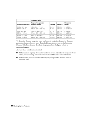 Page 16
16Setting Up the Projector
To determine the exact image size when you know the projection distance (or the exact 
projection distance when you know the desired image size), you can use the Projection 
Distance Calculator. You can download this program from the Epson website at 
epson.com/support
. 
Also keep these considerations in mind:
■Make sure there is plenty of space for ventil ation around and under the projector. Do not 
set the projector on top of loose material s that could block the vents...