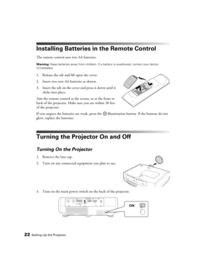 Page 22
22Setting Up the Projector
Installing Batteries in the Remote Control
The remote control uses two AA batteries.
Warning: Keep batteries away from children. If a ba ttery is swallowed, contact your doctor 
immediately.
1. Release the tab and lift open the cover.
2. Insert two new AA batteries as shown. 
3. Insert the tab on the cover and press it down until it  clicks into place.
Aim the remote control at the screen, or at the front or 
back of the projector. Make sure you are within 30 feet 
of the...