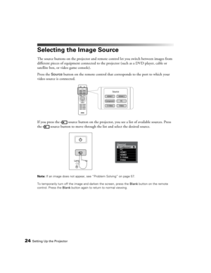 Page 24
24Setting Up the Projector
Selecting the Image Source
The source buttons on the projector and remote control let you switch between images from 
different pieces of equipment connected to the projector (such as a DVD player, cable or 
satellite box, or video game console). 
Press the 
Source button on the remote control that corresponds to the port to which your 
video source is connected.
If you press the  source button on the projecto r, you see a list of available sources. Press 
the  source button...