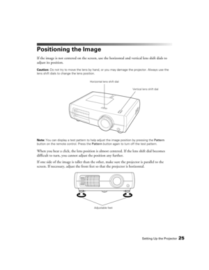 Page 25
Setting Up the Projector25
Positioning the Image
If the image is not centered on the screen, use the horizontal and vertical lens shift dials to 
adjust its position.
Caution:  Do not try to move the lens  by hand, or you may damage the projector. Always use the 
lens shift dials to chan ge the lens position.
Note:  You can display a test pattern to help adjust the image position by pressing the  Pattern 
button on the remote  control. Press the Pattern button again to turn off the test pattern.
When...