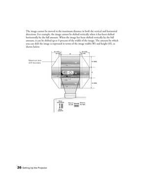 Page 26
26Setting Up the Projector
The image cannot be moved to the maximum distance in both the vertical and horizontal 
directions. For example, the image cannot be sh ifted vertically when it has been shifted 
horizontally by the full amount. When the image has been shifted vertically by the full 
amount, it can be shifted up to 9 percent of  the width of the image. The amount by which 
you can shift the image is expressed in terms  of the image width (W) and height (H), as 
shown below:
1 /2 W1/2W
H
H
H
1...