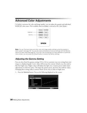 Page 30
30Making Basic Adjustments
Advanced Color Adjustments
To further customize the color and image quality, you can adju st the gamma and individual 
RGBCMY color tones. (Not available when 
x.v.Color is selected as the Color Mode.)
Note:  You can fine-tune these and other color and  image quality settings using the projector’s 
menu system (see page 33).  You can also save combinations of  picture settings with the Memory 
feature for easy recall (see page 43). If you don’t  like the settings you have...