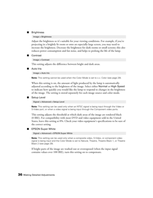Page 36
36Making Detailed Adjustments
■Brightness
Adjust the brightness so it’s suitable for yo ur viewing conditions. For example, if you’re 
projecting in a brightly lit  room or onto an especially large screen, you may need to 
increase the brightness. Decrease the brightness  for dark rooms or small screens; this also 
reduces power consumption and fan noise, and helps to prolong the life of the lamp. 
■ Contrast
This setting adjusts the differenc e between bright and dark areas.
■Auto Iris
Note:  This...