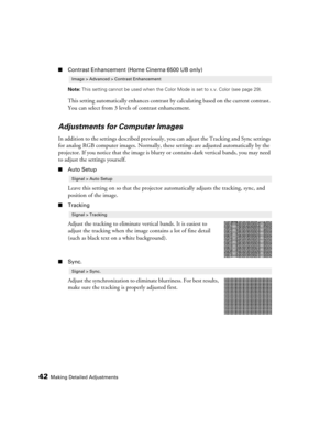 Page 42
42Making Detailed Adjustments
■Contrast Enhancement (Home Cinema 6500 UB only)
Note:  This setting cannot be used when the Color Mode is set to x.v. Color (see page 29).
This setting automatically enhances contrast  by calculating based on the current contrast. 
You can select from 3 levels of contrast enhancement.
Adjustments for Computer Images
In addition to the settings described previously , you can adjust the Tracking and Sync settings 
for analog RGB computer images. Normally, thes e settings are...