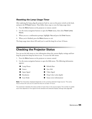 Page 55
Maintenance55
Resetting the Lamp Usage Timer
After replacing the lamp, plug the projector back in, turn on the power switch on the back, 
and press the P
Power button. Then follow these steps to reset the lamp usage timer:
1. Press the 
Menu button on the projector or remote control.
2. Use the menu navigation buttons to open the 
Reset menu, then select Reset Lamp 
Hours
. 
3. When you see a confirmation prompt, highlight 
Yes and press the Enter button.
4. When you’re finished, press the 
Menu button...