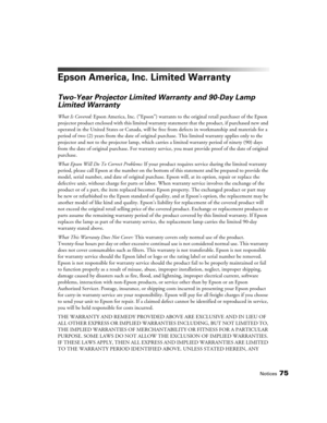 Page 75
Notices75
Epson America, Inc. Limited Warranty
Two-Year Projector Limited Warranty and 90-Day Lamp 
Limited Warranty
What Is Covered:  Epson America, Inc. (“Epson”) warrants to  the original retail purchaser of the Epson 
projector product enclosed with this limited warranty  statement that the product, if purchased new and 
operated in the United States or Canada, will be  free from defects in workmanship and materials for a 
period of two (2) years from the date of original  purchase. This limited...