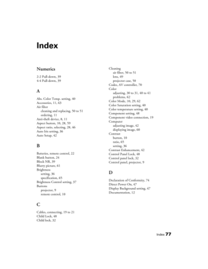 Page 77
Index77
Index
Numerics
2-2 Pull-down, 39
4-4 Pull-down, 39
A
Abs. Color Temp. setting, 40
Accessories, 11, 63
Air filtercleaning and replacing, 50 to 51
ordering, 11
Anti-theft device, 8, 11
Aspect button, 10, 28, 59
Aspect ratio, selecting, 28, 46
Auto Iris setting, 36
Auto Setup, 42
B
Batteries, remote control, 22
Blank button, 24
Block NR, 39
Blurry picture, 61
Brightness setting, 36
specification, 65
Brightness Control setting, 37
Buttons projector, 9
remote control, 10
C
Cables, connecting, 19 to...