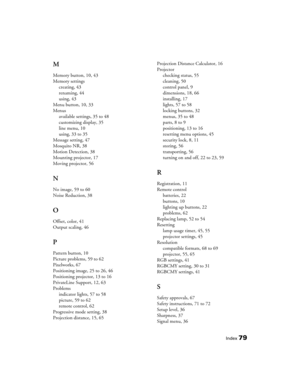 Page 79
Index79
M
Memory button, 10, 43
Memory settingscreating, 43
renaming, 44
using, 43
Menu button, 10, 33
Menus available settings, 35 to 48
customizing display, 35
line menu, 10
using, 33 to 35
Message setting, 47
Mosquito NR, 38
Motion Detection, 38
Mounting projector, 17
Moving projector, 56
N
No image, 59 to 60
Noise Reduction, 38
O
Offset, color, 41
Output scaling, 46
P
Pattern button, 10
Picture problems, 59 to 62
Pixelworks, 67
Positioning image, 25 to 26, 46
Positioning projector, 13 to 16...