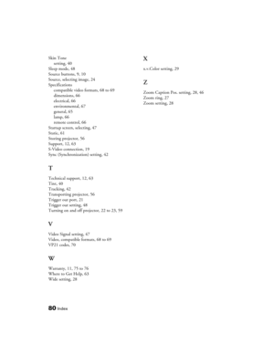 Page 80
80Index
Skin Tonesetting, 40
Sleep mode, 48
Source buttons, 9, 10
Source, selecting image, 24
Specifications compatible video formats, 68 to 69
dimensions, 66
electrical, 66
environmental, 67
general, 65
lamp, 66
remote control, 66
Startup screen, selecting, 47
Static, 61
Storing projector, 56
Support, 12, 63
S-Video connection, 19
Sync (Synchronization) setting, 42
T
Technical support, 12, 63
Tint, 40
Tracking, 42
Transporting projector, 56
Trigger out port, 21
Trigger out setting, 48
Turning on and...