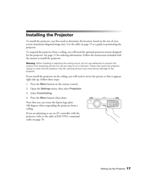 Page 17
Setting Up the Projector17
Installing the Projector
To install the projector, you first need to determine the location, based on the size of your 
screen (maximum diagonal image size). Use the  table on page 15 as a guide to positioning the 
projector. 
To suspend the projector from a ceiling, you wi ll need the optional projector mount designed 
for the projector. See page 11 for ordering info rmation. Follow the instructions included with 
the mount to install the projector.
Warning:  When installing...