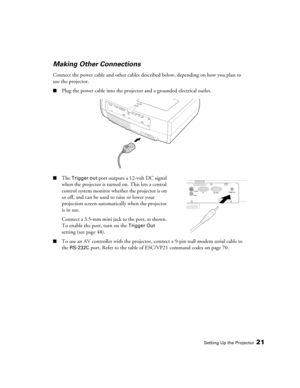 Page 21
Setting Up the Projector21
Making Other Connections
Connect the power cable and other cables described below, depending on how you plan to 
use the projector.
■Plug the power cable into the projector and a grounded electrical outlet. 
■The Trigger out port outputs a 12-volt DC signal 
when the projector is turned on. This lets a central 
control system monitor whether the projector is on 
or off, and can be used to raise or lower your 
projection screen automatically when the projector 
is in use....