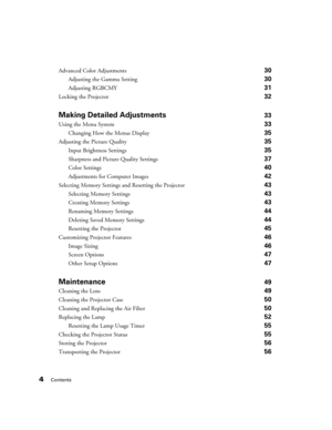 Page 4
4Contents
Advanced Color Adjustments 30
Adjusting the Gamma Setting 30
Adjusting RGBCMY 31
Locking the Projector 32
Making Detailed Adjustments33
Using the Menu System 33
Changing How the Menus Display 35
Adjusting the Picture Quality 35
Input Brightness Settings 35
Sharpness and Picture Quality Settings 37
Color Settings 40
Adjustments for Computer Images 42
Selecting Memory Settings and Resetting the Projector 43
Selecting Memory Settings 43
Creating Memory Settings 43
Renaming Memory Settings 44...