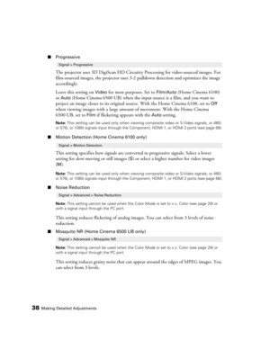 Page 38
38Making Detailed Adjustments
■Progressive
The projector uses 3D DigiScan HD Circuitr y Processing for video-sourced images. For 
film-sourced images, the projector uses 3-2 pulldown detection and optimizes the image 
accordingly.
Leave this setting on 
Video for most purposes. Set to Film/Auto (Home Cinema 6100) 
or 
Auto (Home Cinema 6500 UB) when the input source is a film, and you want to 
project an image closer to its original so urce. With the Home Cinema 6100, set to 
Off 
when viewing images...