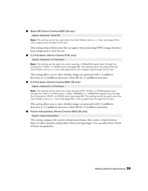 Page 39
Making Detailed Adjustments39
■Block NR (Home Cinema 6500 UB only)
Note:  This setting cannot be used when the Color Mode is set to x.v. Color (see page 29) or 
with a signal input  through the PC port.
This setting reduces block noise that can appe ar when projecting MPEG images that have 
been compressed at a low bit rate.
■ 2-2 Pull-down (Home Cinema 6100 only)
Note:  This setting can be used only when viewing a 1080p/24Hz signal input through the 
Component, HDMI1, or HDMI2 ports (see page 68). This...