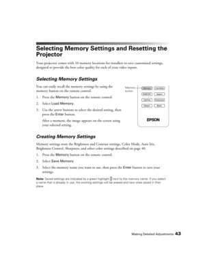 Page 43
Making Detailed Adjustments43
Selecting Memory Settings and Resetting the 
Projector
Your projector comes with 10 memory locations for installers to save customized settings, 
designed to provide the best color quality for each of your video inputs. 
Selecting Memory Settings
You can easily recall the memory settings by using the 
memory button on the remote control.
1. Press the 
Memory button on the remote control. 
2. Select 
Load Memory.
3. Use the arrow buttons to select the desired setting, then...