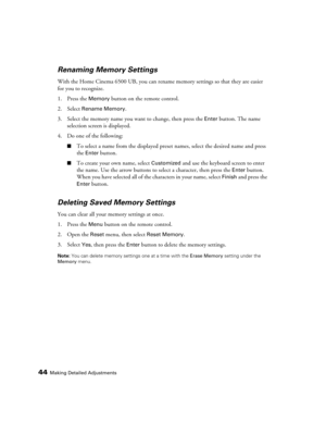 Page 44
44Making Detailed Adjustments
Renaming Memory Settings
With the Home Cinema 6500 UB, you can rename memory settings so that they are easier 
for you to recognize.
1. Press the 
Memory button on the remote control.
2. Select 
Rename Memory.
3. Select the memory name you want to change, then press the 
Enter button. The name 
selection screen is displayed.
4. Do one of the following:
■To select a name from the displayed preset  names, select the desired name and press 
the 
Enter button.
■To create your...