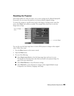 Page 45
Making Detailed Adjustments45
Resetting the Projector
If the image quality isn’t what you expect, one or more settings may be adjusted improperly. 
If necessary, you can restore the projector to  its factory-default (original) settings. 
To restore the settings in a specific menu (suc h as the Image or Settings menu), open that 
menu, select 
Reset, and confirm as needed. The example below shows how to reset the 
Image menu settings:
You can also reset the lamp usage timer or restor e all the projector...