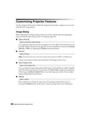 Page 46
46Making Detailed Adjustments
Customizing Projector Features
Use the settings in this section to adjust the image size and position, suppress on-screen text, 
and select basic setup options.
Image Sizing
Before adjusting any of these settings, make sure you have already selected an appropriate 
aspect ratio for the type of pict ure you’re viewing (see page 28). 
■Output Scaling
For component video formats, this setting lets you see the edges of the image that are not 
normally visible in the picture...