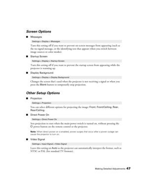 Page 47
Making Detailed Adjustments47
Screen Options
■Messages
Turn this setting off if you want to preven t on-screen messages from appearing (such as 
the no-signal message, or the identifying te xt that appears when you switch between 
image sources or color modes). 
■ Startup Screen
Turn this setting off if you want to preven t the startup screen from appearing while the 
projector is warming up.
■ Display Background
Changes the screen that’s used when the proj ector is not receiving a signal or when you...