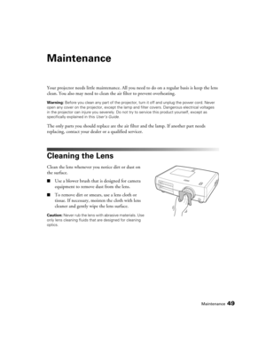 Page 49
Maintenance49
Maintenance
Your projector needs little maintenance. All you need to do on a regular basis is keep the lens 
clean. You also may need to clean the air filter to prevent overheating.
Warning:  Before you clean any part of the projector, turn it off and unplug the power cord. Never 
open any cover on the projector, except the lamp  and filter covers. Dangerous electrical voltages 
in the projector can injure you  severely. Do not try to service this product yourself, except as 
specifically...