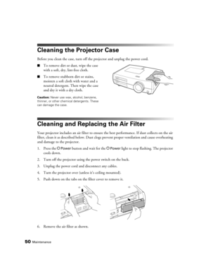 Page 50
50Maintenance
Cleaning the Projector Case
Before you clean the case, turn off the projector and unplug the power cord.
■To remove dirt or dust, wipe the case 
with a soft, dry, lint-free cloth.
■To remove stubborn dirt or stains, 
moisten a soft cloth with water and a 
neutral detergent. Then wipe the case 
and dry it with a dry cloth.
Caution: Never use wax, alcohol, benzene, 
thinner, or other chemical detergents. These 
can damage the case.
Cleaning and Replacing the Air Filter
Your projector...