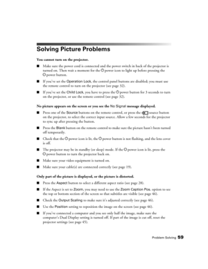 Page 59
Problem Solving59
Solving Picture Problems
You cannot turn on the projector.
■Make sure the power cord is connected and the power switch in back of the projector is 
turned on. Then wait a moment for the  Ppower icon to light up before pressing the 
P power button.
■If you’ve set the Operation Lock, the control panel buttons are disabled; you must use 
the remote control to turn on the projector (see page 32).
■If you’ve set the Child Lock, you have to press the  Ppower button for 3 seconds to turn 
on...