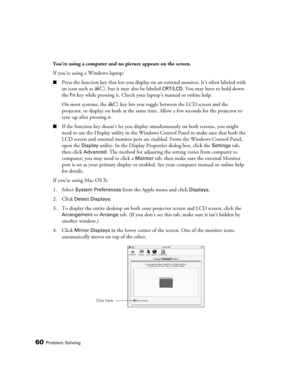 Page 60
60Problem Solving
You’re using a computer and no picture appears on the screen.
If you’re using a Windows laptop:
■Press the function key that lets you display on an external monitor. It’s often labeled with 
an icon such as  , but it may also be labeled 
CRT/LCD. You may have to hold down 
the 
Fn key while pressing it. Check your laptop’s manual or online help.
On most systems, the   key lets you  toggle between the LCD screen and the 
projector, or display on both at the same  time. Allow a few...