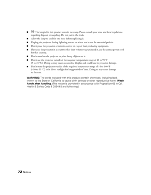 Page 72
72Notices
■ The lamp(s) in this product contain mercury. Please consult your state and local regulations 
regarding disposal or recyclin g. Do not put in the trash.
■Allow the lamp to cool for one hour before replacing it.
■Unplug the projector during lightning storms  or when not in use for extended periods.
■Don’t place the projector or remote control on top of heat-producing equipment.
■If you use the projector in a country other than where you purchased it, use the correct power cord 
for that...