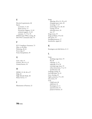 Page 78
78Index
E
Electrical requirements, 66
Epsonaccessories, 11, 63
Home Service, 11
PrivateLine Support, 12, 63
technical support, 12, 63
warranty, 11, 75 to 76
EPSON Super White setting, 36
ESC/VP21 command codes, 70
F
FCC Compliance Statement, 73
Filter,  see Air filter
Flickering, 38, 61
Focus ring, 27
Frame Interpolation, 39
G
Gain, color, 41
Gamma, 30 to 31, 41
Gamma button, 10
H
HDMI, 19, 20, 36 to 37
Help, 63
High Altitude Mode, 48
Home Service, 11
I
Illumination of buttons, 22 Image
adjusting, 30 to...