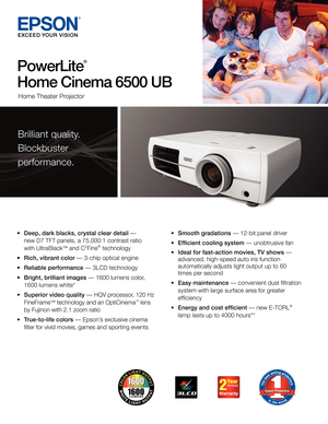 Page 1•	Deep, dark blacks, crystal clear detail	—		 	
	 new	D7	TFT	panels,	a	75,000:1	contrast	ratio		 	
	 with	UltraBlack™	and	C2Fine®		technology
•	 Rich, vibrant color
	—	3-chip	optical	engine
•	Reliable performance	—	3LCD	technology
•	Bright, brilliant images	—	1600	lumens	color,		 	
	 1600	lumens	white*
•	Superior video quality	— 	HQV	processor,	120	Hz		
	 FineFrame™	technology	and	an	OptiCinema™	lens		
	 by	Fujinon	with	2.1	zoom	ratio
•	 True-to-life colors	— 	Epson’s 	exclusive	cinema		 	
	 filter	for...