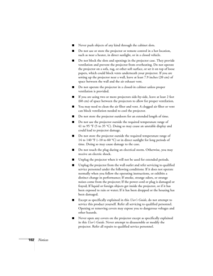 Page 102102Notices
■Never push objects of any kind through the cabinet slots. 
■Do not use or store the projector or remote control in a hot location, 
such as near a heater, in direct sunlight, or in a closed vehicle.
■Do not block the slots and openings in the projector case. They provide 
ventilation and prevent the projector from overheating. Do not operate 
the projector on a sofa, rug, or other soft surface, or set it on top of loose 
papers, which could block vents underneath your projector. If you are...