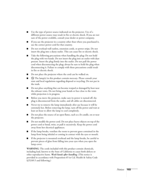 Page 103Notices103
■Use the type of power source indicated on the projector. Use of a 
different power source may result in fire or electric shock. If you are not 
sure of the power available, consult your dealer or power company.
■If you use the projector in a country other than where you purchased it, 
use the correct power cord for that country.
■Do not overload wall outlets, extension cords, or power strips. Do not 
insert the plug into a dusty outlet. This can cause fire or electric shock.
■Take the...