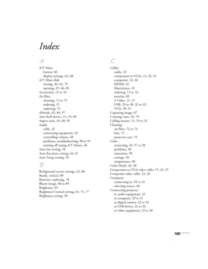 Page 105105
Index
A
A/V Mute
button, 46
display settings, 62, 68
A/V Mute slide
closing, 46, 63, 79
opening, 35, 46, 85
Accessories, 15 to 16
Air filter
cleaning, 72 to 73
ordering, 15
replacing, 73
Altitude, 63, 84, 97
Anti-theft device, 15, 19, 69
Aspect ratio, 44, 60, 95
Audio
cable, 32
connecting equipment, 32
controlling volume, 48
problems, troubleshooting, 90 to 91
turning off (using A/V Mute), 46
Auto Iris setting, 58
Auto Keystone setting, 42, 61
Auto Setup setting, 59
B
Background screen settings, 62,...