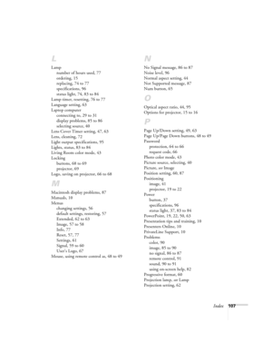 Page 107Index107
L
Lamp
number of hours used, 77
ordering, 15
replacing, 74 to 77
specifications, 96
status light, 74, 83 to 84
Lamp timer, resetting, 76 to 77
Language setting, 63
Laptop computer
connecting to, 29 to 31
display problems, 85 to 86
selecting source, 40
Lens Cover Timer setting, 47, 63
Lens, cleaning, 72
Light output specifications, 95
Lights, status, 83 to 84
Living Room color mode, 43
Locking
buttons, 68 to 69
projector, 69
Logo, saving on projector, 66 to 68
M
Macintosh display problems, 87...