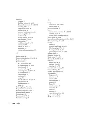 Page 108108Index
Projector
cleaning, 72
disabling buttons, 68 to 69
distance from screen, 20 to 22, 95
installing, 19 to 22
lamp specifications, 96
options, 15 to 16
password protection, 64 to 66
positioning, 19 to 22
resolution, 95
security features, 63 to 69
specifications, 95 to 97
transporting, 79
troubleshooting, 81 to 93
turning off, 38
turning on, 35 to 37
unpacking, 18
viewing information about, 77
R
Raising image, 41
Rear-screen projection, 19 to 22, 62
Registration, 15
Remote control
A/V Mute button,...