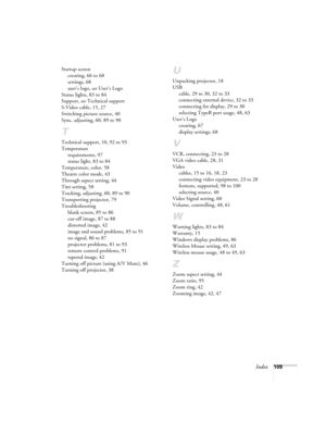 Page 109Index109 Startup screen
creating, 66 to 68
settings, 68
user’s logo, see User’s Logo
Status lights, 83 to 84
Support, see Technical support
S-Video cable, 15, 27
Switching picture source, 40
Sync, adjusting, 60, 89 to 90
T
Technical support, 10, 92 to 93
Temperature
requirements, 97
status light, 83 to 84
Temperature, color, 58
Theatre color mode, 43
Through aspect setting, 44
Tint setting, 58
Tracking, adjusting, 60, 89 to 90
Transporting projector, 79
Troubleshooting
blank screen, 85 to 86
cut-off...