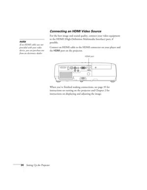 Page 2424Setting Up the Projector
Connecting an HDMI Video Source
For the best image and sound quality, connect your video equipment 
to the HDMI (High-Definition Multimedia Interface) port, if 
possible.
Connect an HDMI cable to the HDMI connector on your player and 
the 
HDMI port on the projector.
When you’ve finished making connections, see page 35 for 
instructions on turning on the projector and Chapter 2 for 
instructions on displaying and adjusting the image.
note
If an HDMI cable was not 
provided with...