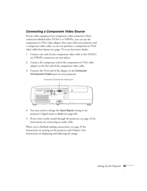 Page 25Setting Up the Projector25
Connecting a Component Video Source
If your video equipment has component video connectors (three 
connectors labeled either Y/Cb/Cr or Y/Pb/Pr), you can use the 
component-to-VGA video adapter that came with your projector and 
a component video cable, or you can purchase a component-to-VGA 
video cable from Epson (see page 15) or an electronics dealer.
1. Connect one end of your component video cable to the Y/Cb/Cr 
(or Y/Pb/Pr) connectors on your player.
2. Connect the...