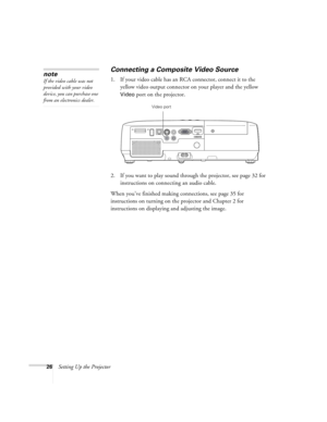 Page 2626Setting Up the Projector
Connecting a Composite Video Source
1. If your video cable has an RCA connector, connect it to the 
yellow video output connector on your player and the yellow 
Video port on the projector.
2. If you want to play sound through the projector, see page 32 for 
instructions on connecting an audio cable.
When you’ve finished making connections, see page 35 for 
instructions on turning on the projector and Chapter 2 for 
instructions on displaying and adjusting the image. 
note
If...