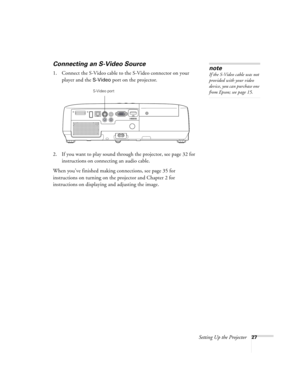 Page 27Setting Up the Projector27
Connecting an S-Video Source
1. Connect the S-Video cable to the S-Video connector on your 
player and the 
S-Video port on the projector.
2. If you want to play sound through the projector, see page 32 for 
instructions on connecting an audio cable.
When you’ve finished making connections, see page 35 for 
instructions on turning on the projector and Chapter 2 for 
instructions on displaying and adjusting the image. 
note
If the S-Video cable was not 
provided with your video...